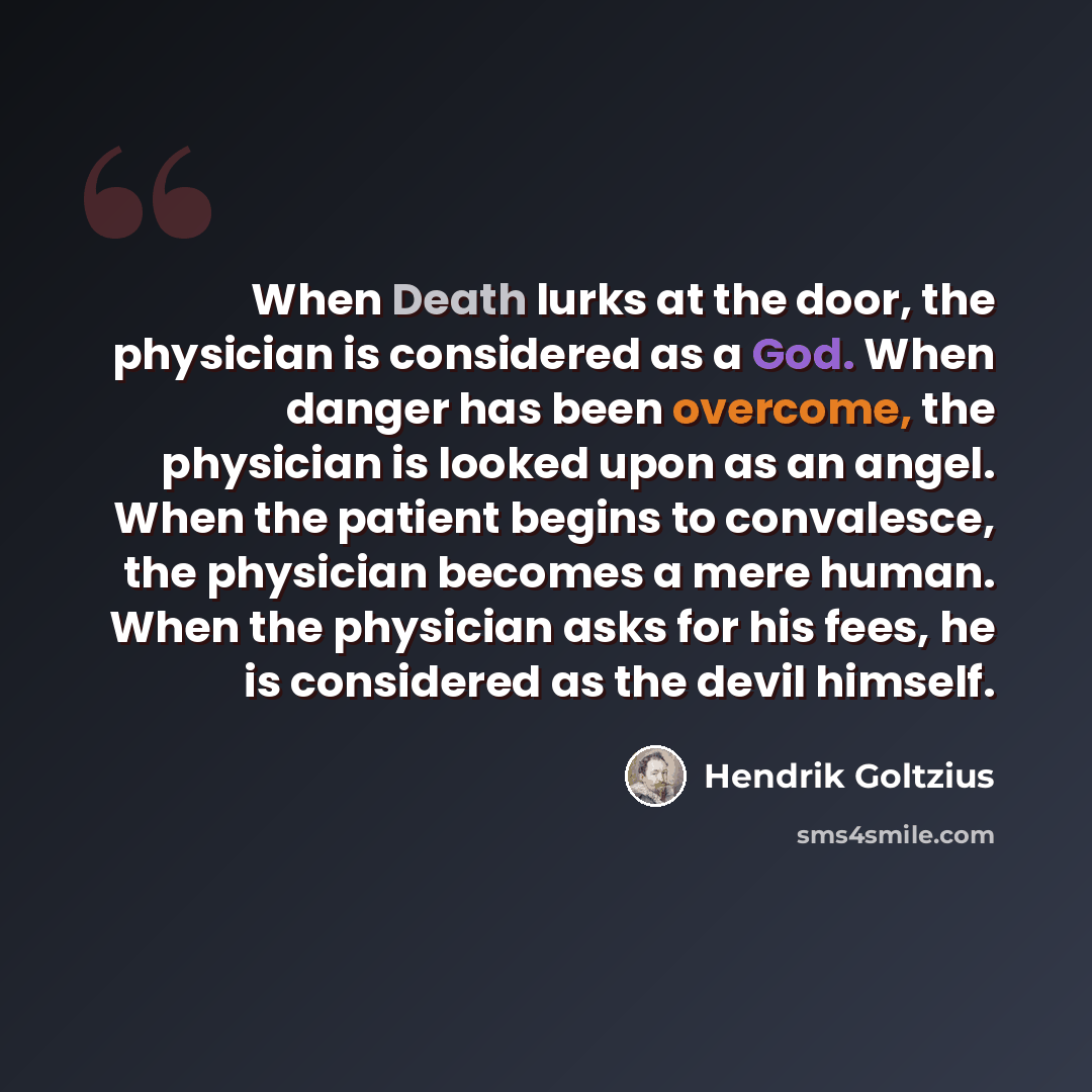 “When Death lurks at the door, the physician is considered as a God. When danger has been overcome, the physician is looked upon as an angel. When the patient begins to convalesce, the physician becomes a mere human. When the physician asks for his fees, he is considered as the devil himself.” quote by Hendrik Goltzius