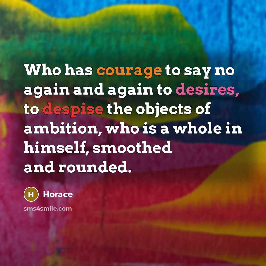 “Who has courage to say no again and again to desires, to despise the objects of ambition, who is a whole in himself, smoothed and rounded.” quote by Horace