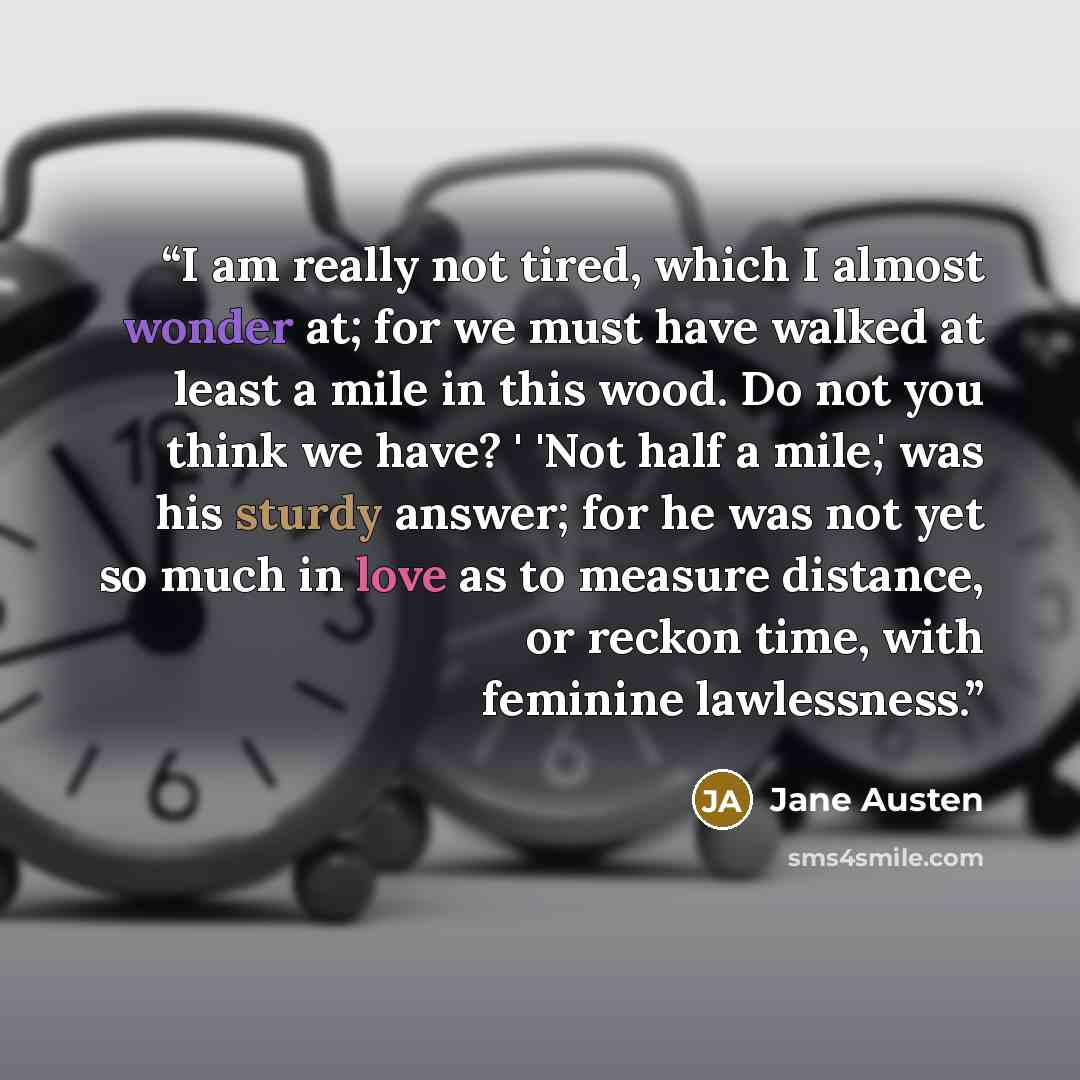 “I am really not tired, which I almost wonder at; for we must have walked at least a mile in this wood. Do not you think we have? ' 'Not half a mile,' was his sturdy answer; for he was not yet so much in love as to measure distance, or reckon time, with feminine lawlessness.” quote by Jane Austen