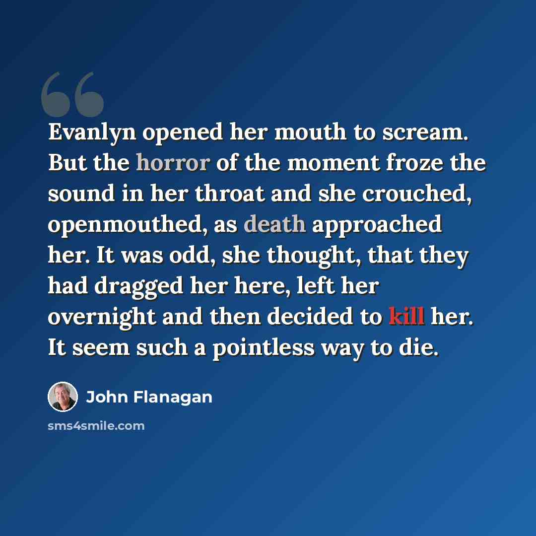 “Evanlyn opened her mouth to scream. But the horror of the moment froze the sound in her throat and she crouched, openmouthed, as death approached her. It was odd, she thought, that they had dragged her here, left her overnight and then decided to kill her. It seem such a pointless way to die.” quote by John Flanagan