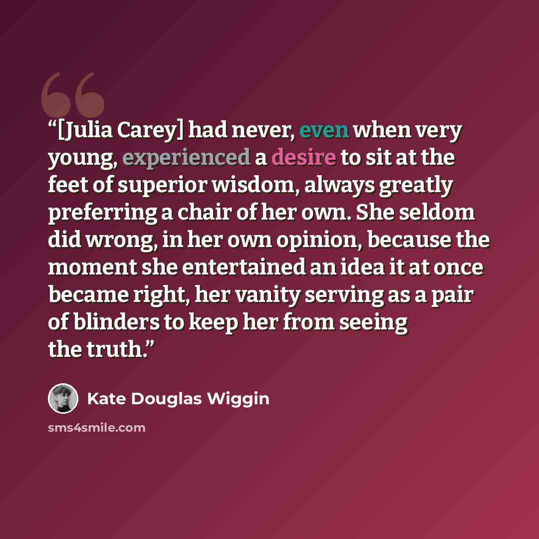 “[Julia Carey] had never, even when very young, experienced a desire to sit at the feet of superior wisdom, always greatly preferring a chair of her own. She seldom did wrong, in her own opinion, because the moment she entertained an idea it at once became right, her vanity serving as a pair of…” quote by Kate Douglas Wiggin