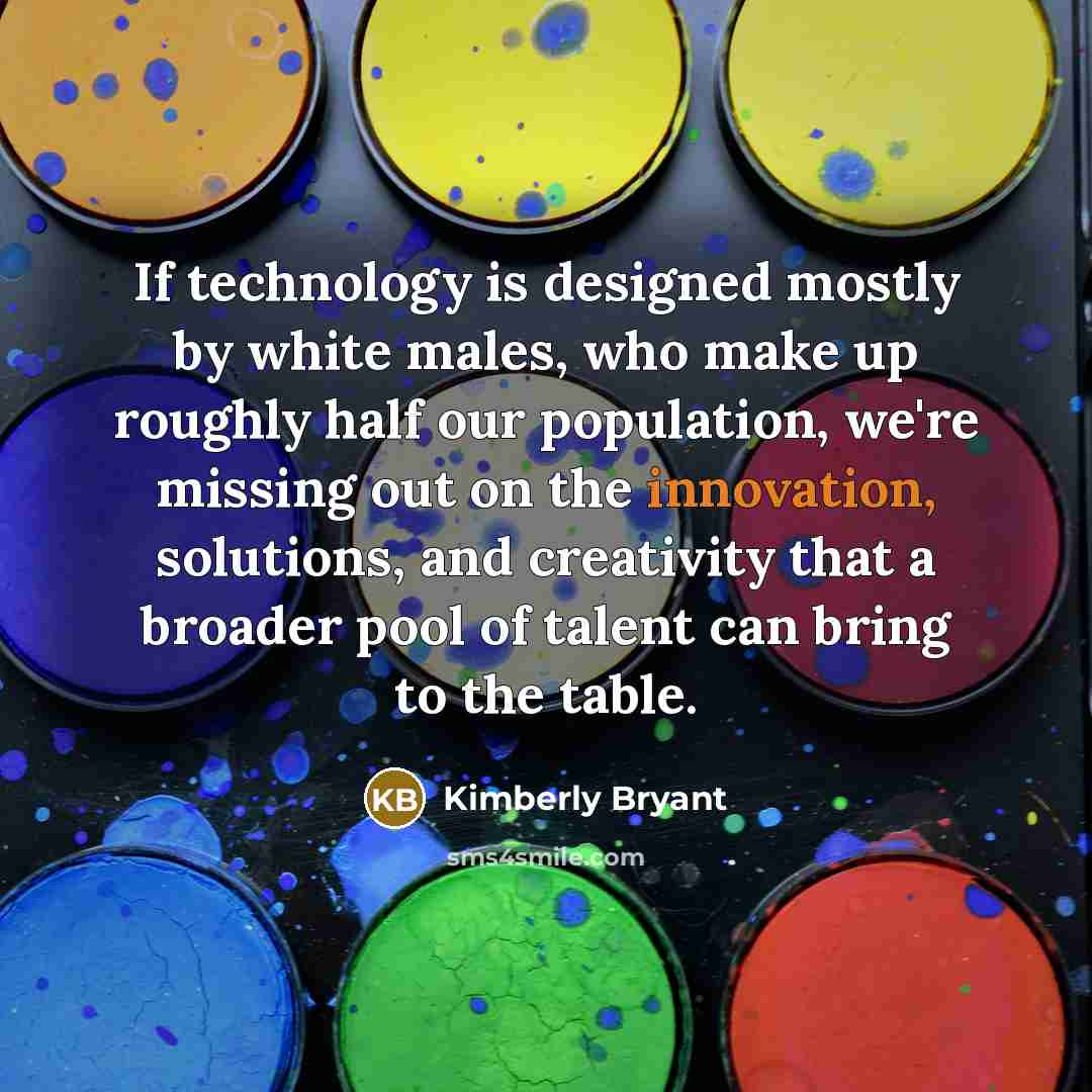“If technology is designed mostly by white males, who make up roughly half our population, we're missing out on the innovation, solutions, and creativity that a broader pool of talent can bring to the table.” quote by Kimberly Bryant