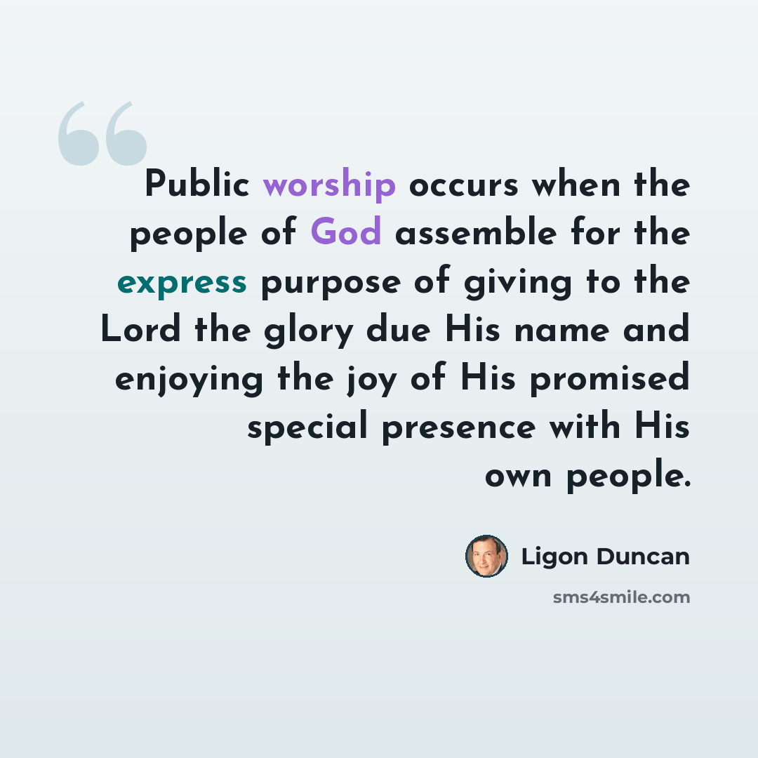 “Public worship occurs when the people of God assemble for the express purpose of giving to the Lord the glory due His name and enjoying the joy of His promised special presence with His own people.” quote by Ligon Duncan