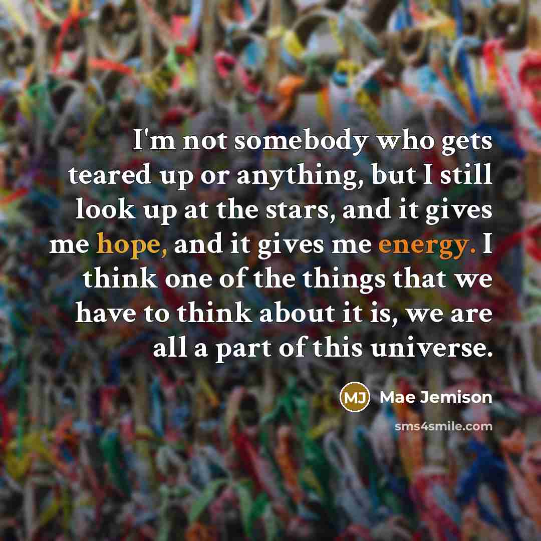 “I'm not somebody who gets teared up or anything, but I still look up at the stars, and it gives me hope, and it gives me energy. I think one of the things that we have to think about it is, we are all a part of this universe.” quote by Mae Jemison
