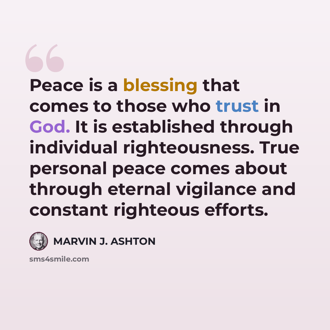 “Peace is a blessing that comes to those who trust in God. It is established through individual righteousness. True personal peace comes about through eternal vigilance and constant righteous efforts.” quote by Marvin J. Ashton