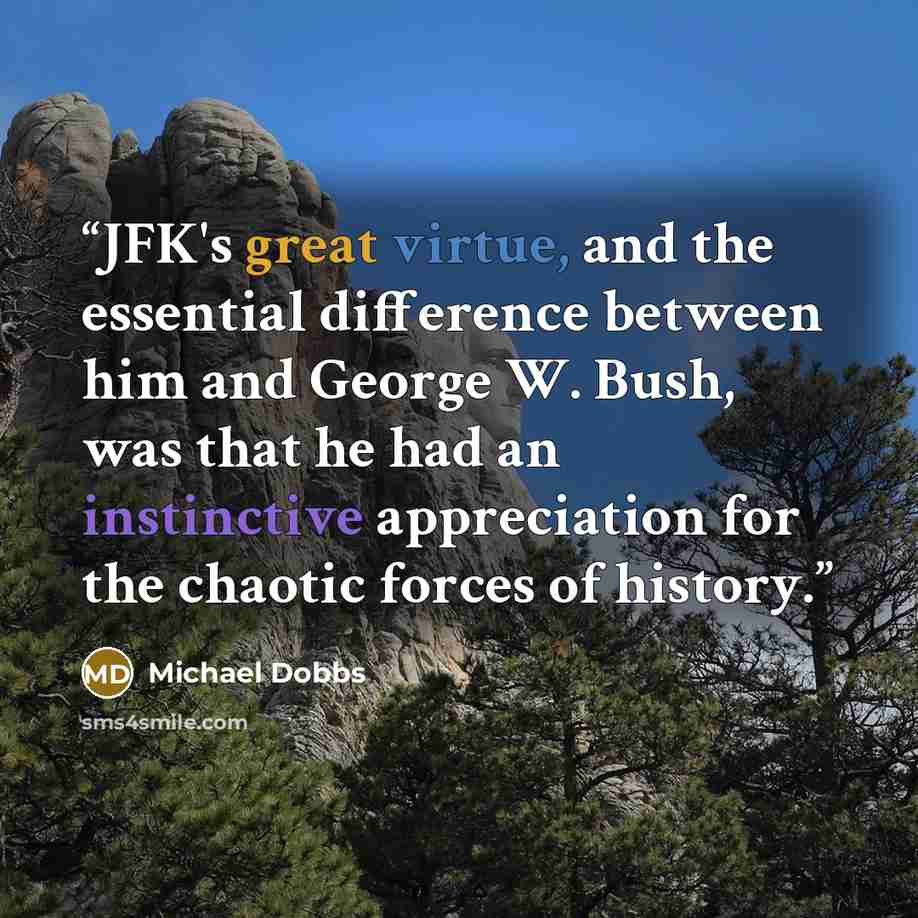 “JFK's great virtue, and the essential difference between him and George W. Bush, was that he had an instinctive appreciation for the chaotic forces of history.” quote by Michael Dobbs