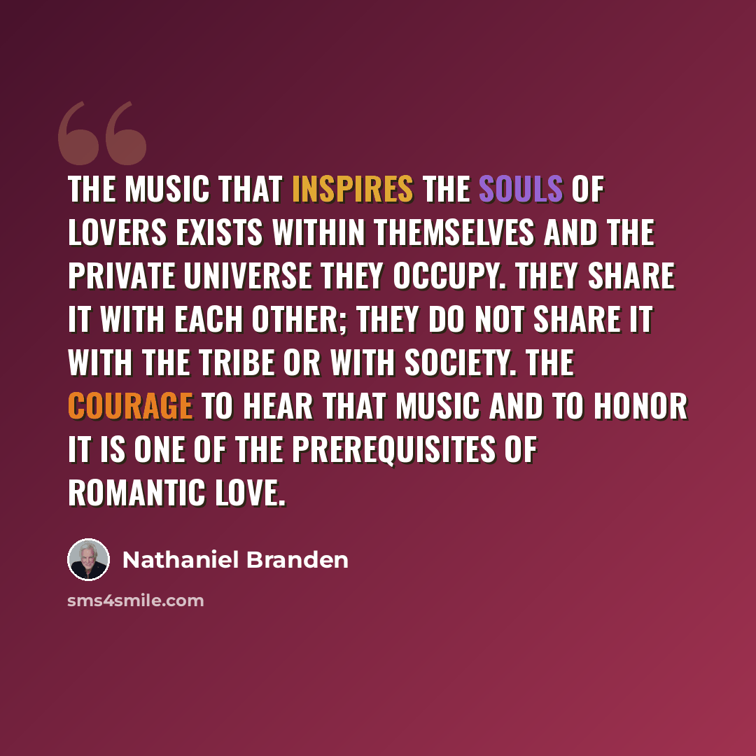 “The music that inspires the souls of lovers exists within themselves and the private universe they occupy. They share it with each other; they do not share it with the tribe or with society. The courage to hear that music and to honor it is one of the prerequisites of romantic love.” quote by Nathaniel Branden