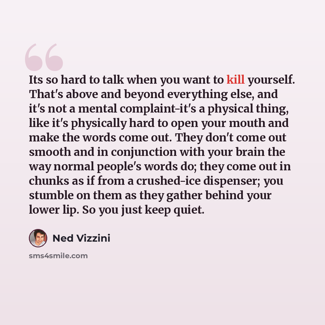 “Its so hard to talk when you want to kill yourself. That's above and beyond everything else, and it's not a mental complaint-it's a physical thing, like it's physically hard to open your mouth and make the words come out. They don't come out smooth and in conjunction with your brain the way normal…” quote by Ned Vizzini
