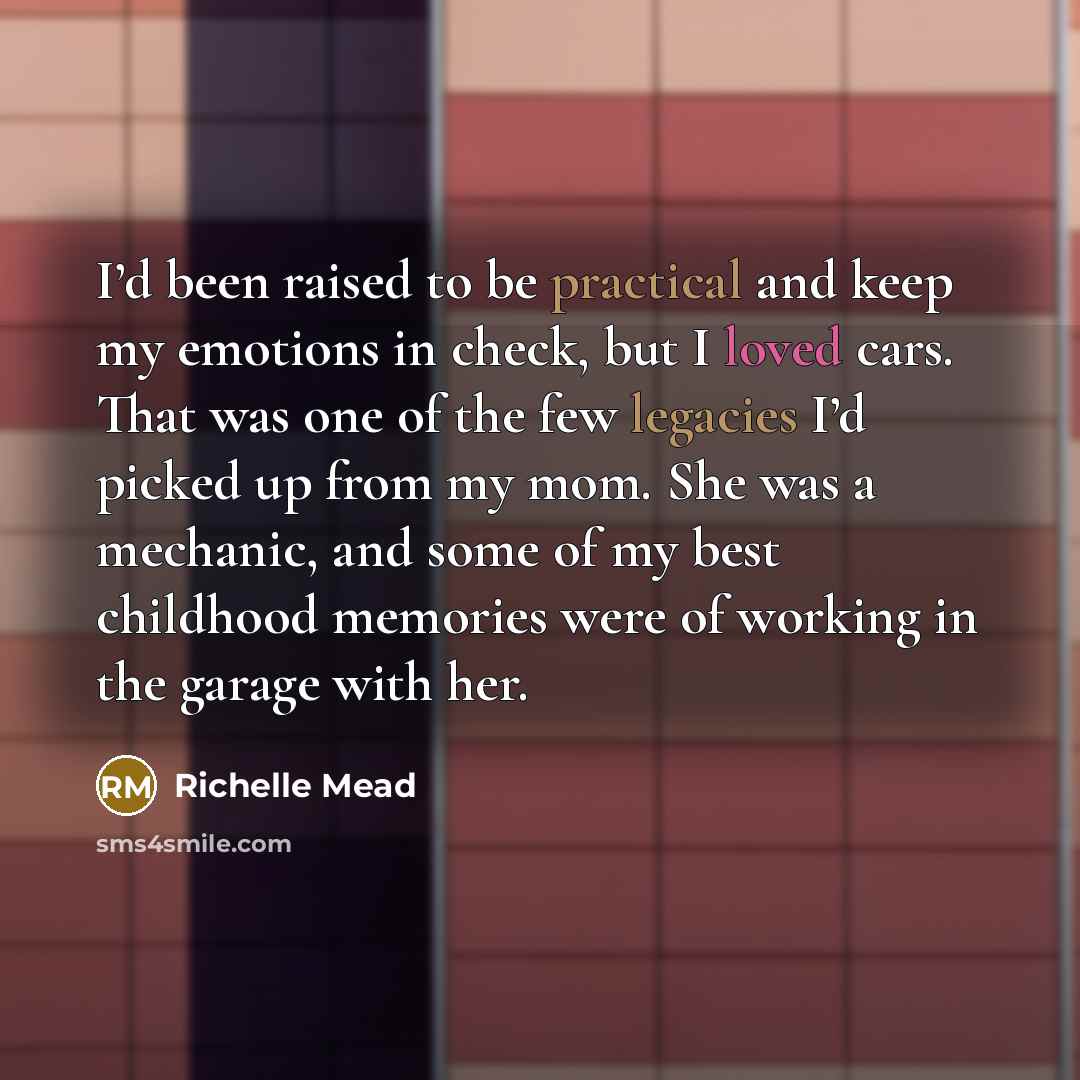 “I’d been raised to be practical and keep my emotions in check, but I loved cars. That was one of the few legacies I’d picked up from my mom. She was a mechanic, and some of my best childhood memories were of working in the garage with her.” quote by Richelle Mead