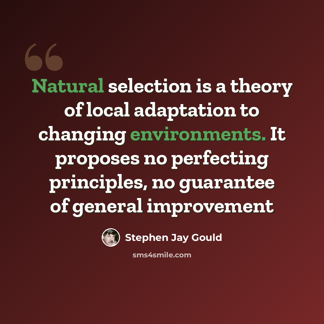 “Natural selection is a theory of local adaptation to changing environments. It proposes no perfecting principles, no guarantee of general improvement” quote by Stephen Jay Gould