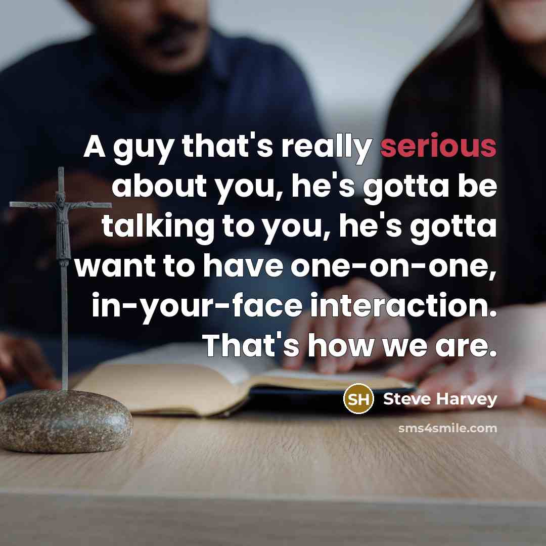 “A guy that's really serious about you, he's gotta be talking to you, he's gotta want to have one-on-one, in-your-face interaction. That's how we are.” quote by Steve Harvey