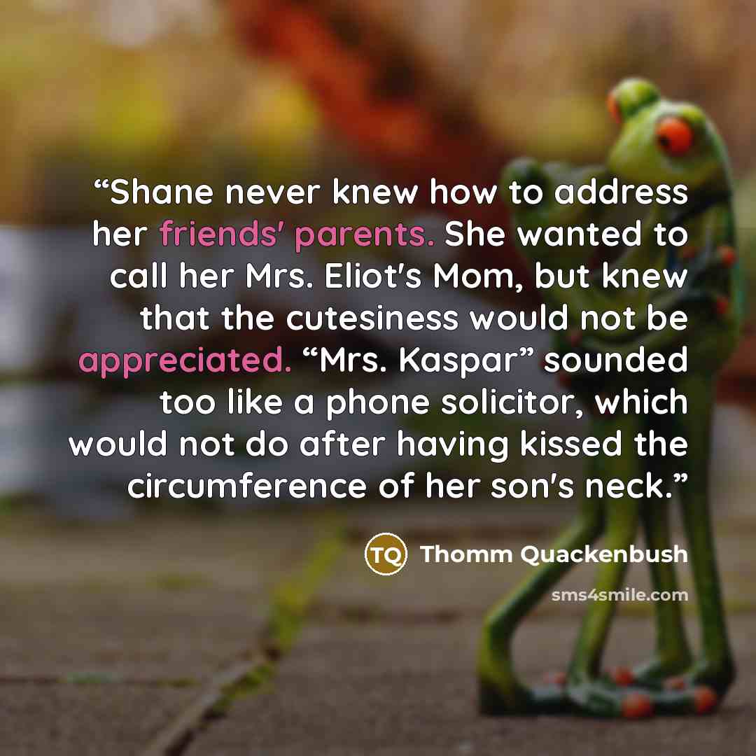 “Shane never knew how to address her friends' parents. She wanted to call her Mrs. Eliot's Mom, but knew that the cutesiness would not be appreciated. “Mrs. Kaspar” sounded too like a phone solicitor, which would not do after having kissed the circumference of her son's neck.” quote by Thomm Quackenbush