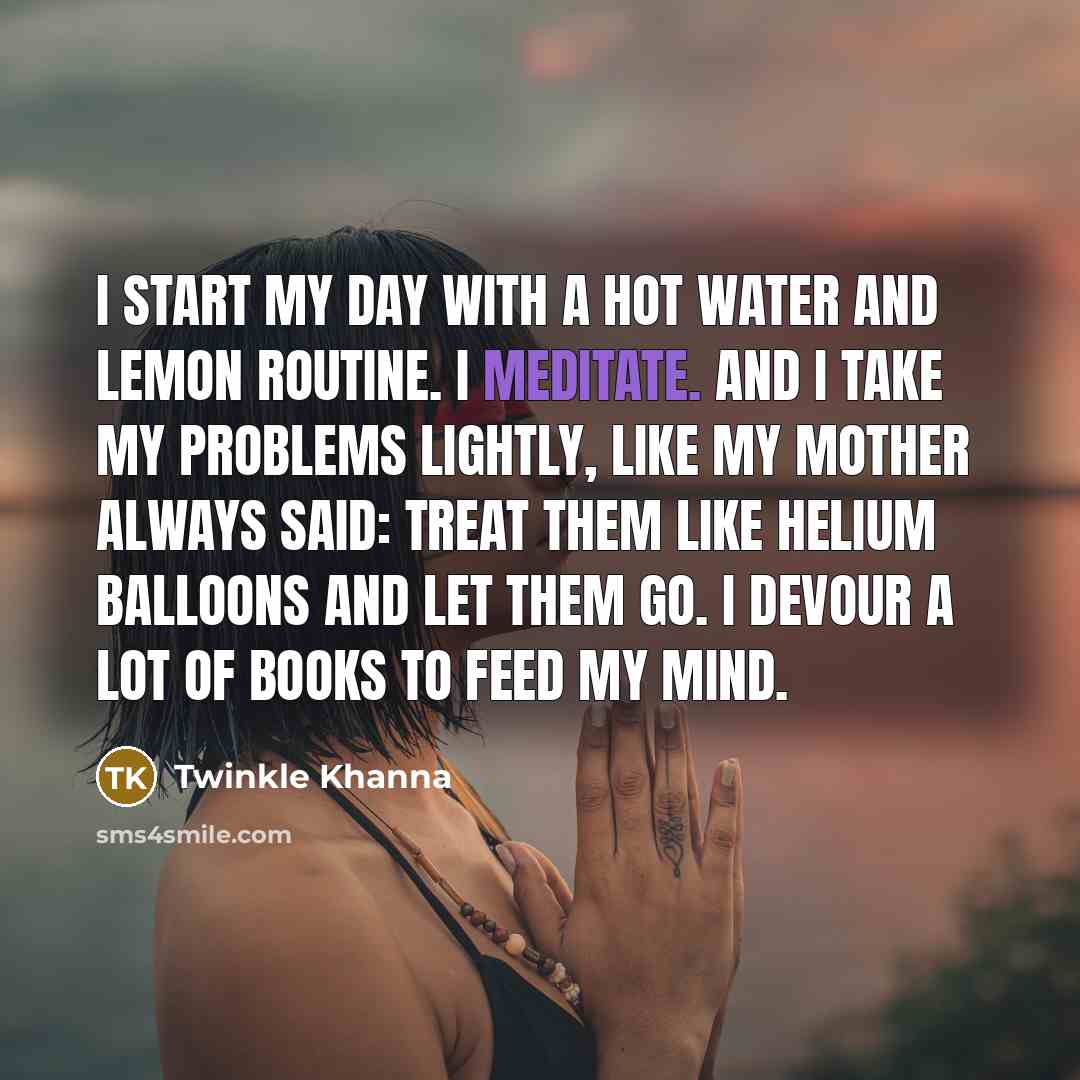 “I start my day with a hot water and lemon routine. I meditate. And I take my problems lightly, like my mother always said: treat them like helium balloons and let them go. I devour a lot of books to feed my mind.” quote by Twinkle Khanna