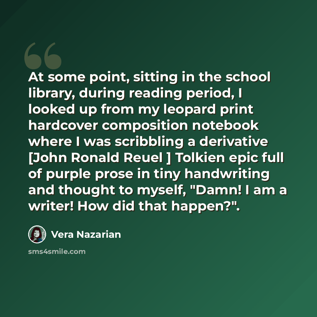 “At some point, sitting in the school library, during reading period, I looked up from my leopard print hardcover composition notebook where I was scribbling a derivative [John Ronald Reuel ] Tolkien epic full of purple prose in tiny handwriting and thought to myself, "Damn! I am a writer! How did…” quote by Vera Nazarian