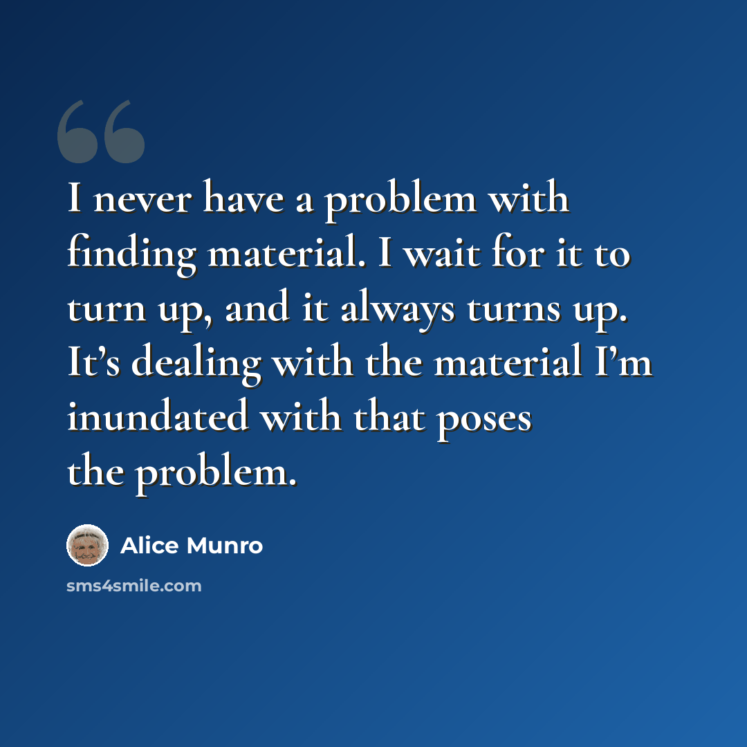 “I never have a problem with finding material. I wait for it to turn up, and it always turns up. It’s dealing with the material I’m inundated with that poses the problem.” quote by Alice Munro