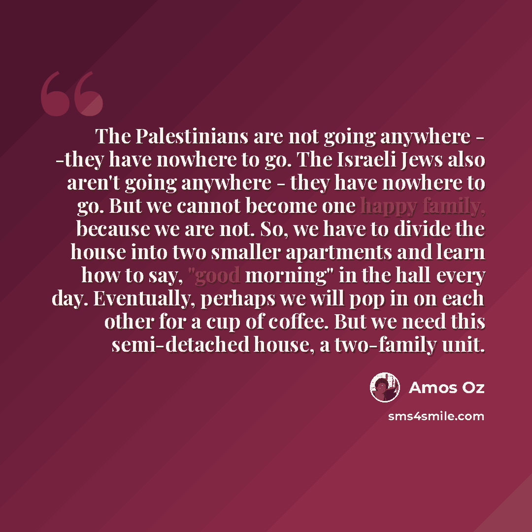 “The Palestinians are not going anywhere - -they have nowhere to go. The Israeli Jews also aren't going anywhere - they have nowhere to go. But we cannot become one happy family, because we are not. So, we have to divide the house into two smaller apartments and learn how to say, "good morning" in…” quote by Amos Oz