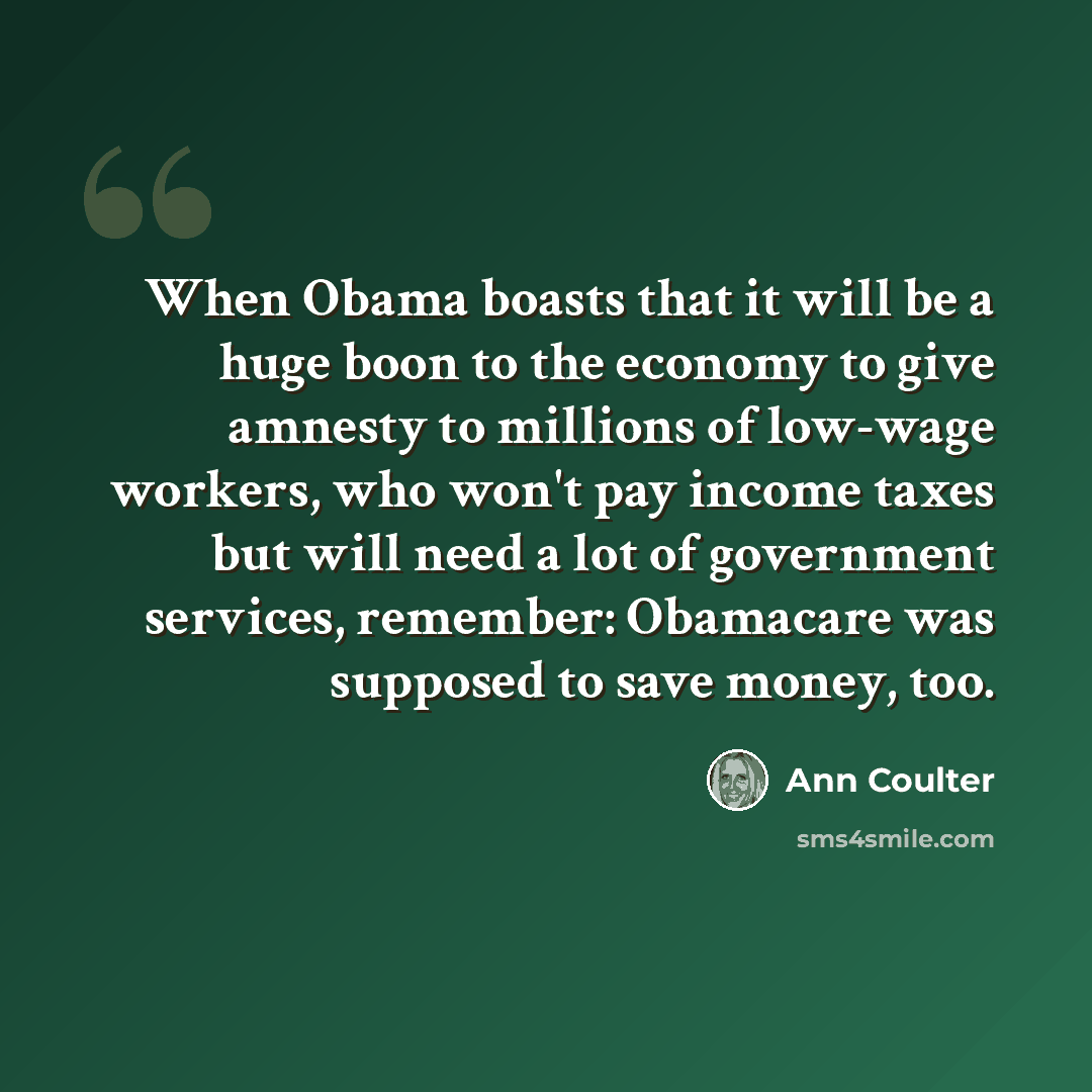 “When Obama boasts that it will be a huge boon to the economy to give amnesty to millions of low-wage workers, who won't pay income taxes but will need a lot of government services, remember: Obamacare was supposed to save money, too.” quote by Ann Coulter