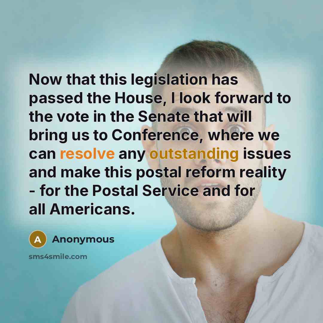 “Now that this legislation has passed the House, I look forward to the vote in the Senate that will bring us to Conference, where we can resolve any outstanding issues and make this postal reform reality - for the Postal Service and for all Americans.” quote by Anonymous