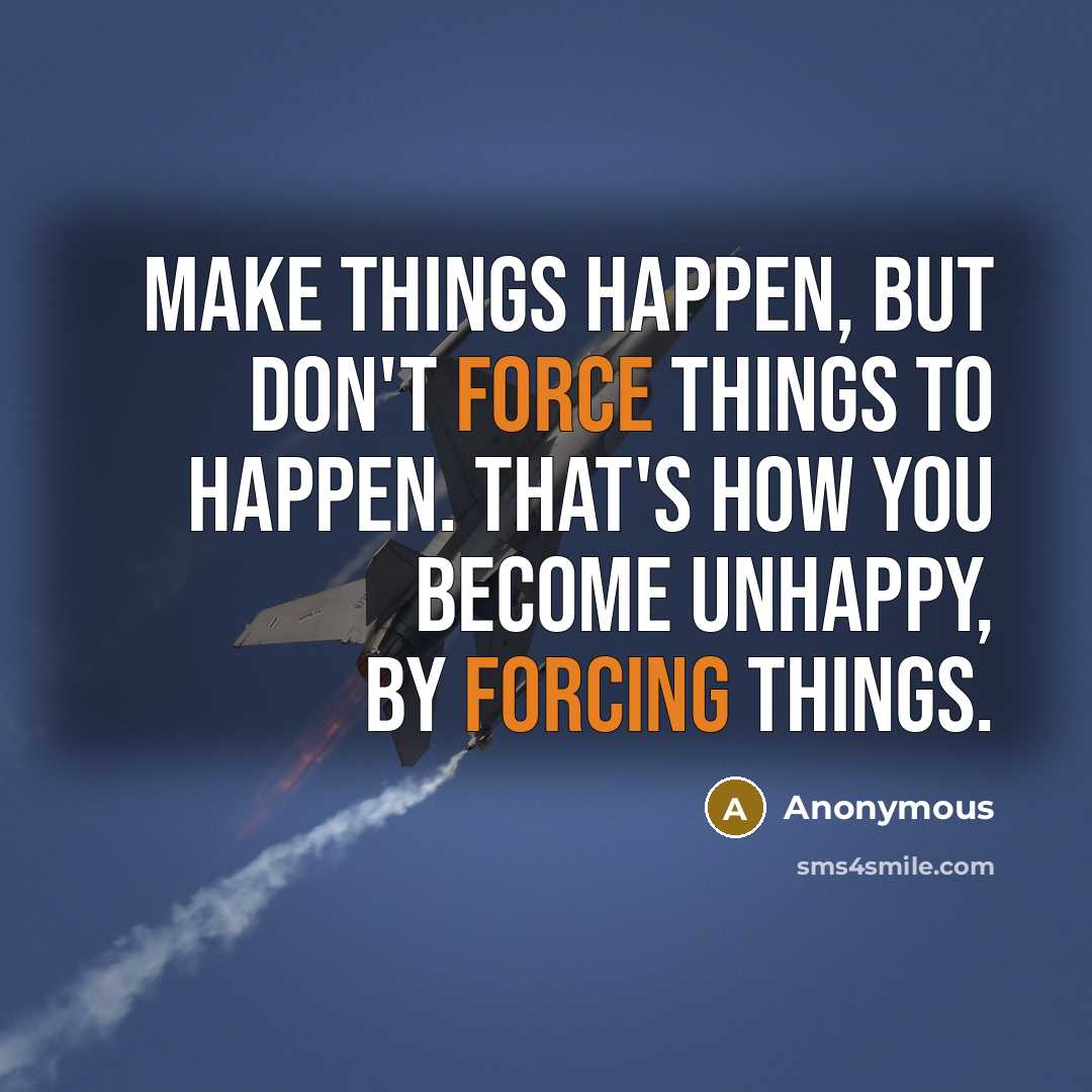 “Make things happen, but don't force things to happen. That's how you become unhappy, by forcing things.” quote by Anonymous