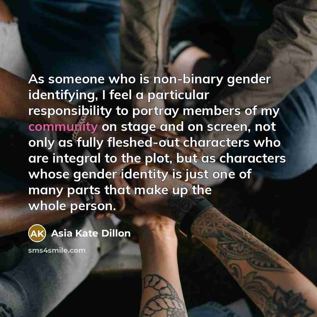 “As someone who is non-binary gender identifying, I feel a particular responsibility to portray members of my community on stage and on screen, not only as fully fleshed-out characters who are integral to the plot, but as characters whose gender identity is just one of many parts that make up the…” quote by Asia Kate Dillon
