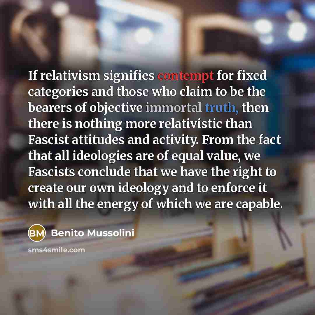 “If relativism signifies contempt for fixed categories and those who claim to be the bearers of objective immortal truth, then there is nothing more relativistic than Fascist attitudes and activity. From the fact that all ideologies are of equal value, we Fascists conclude that we have the right to…” quote by Benito Mussolini