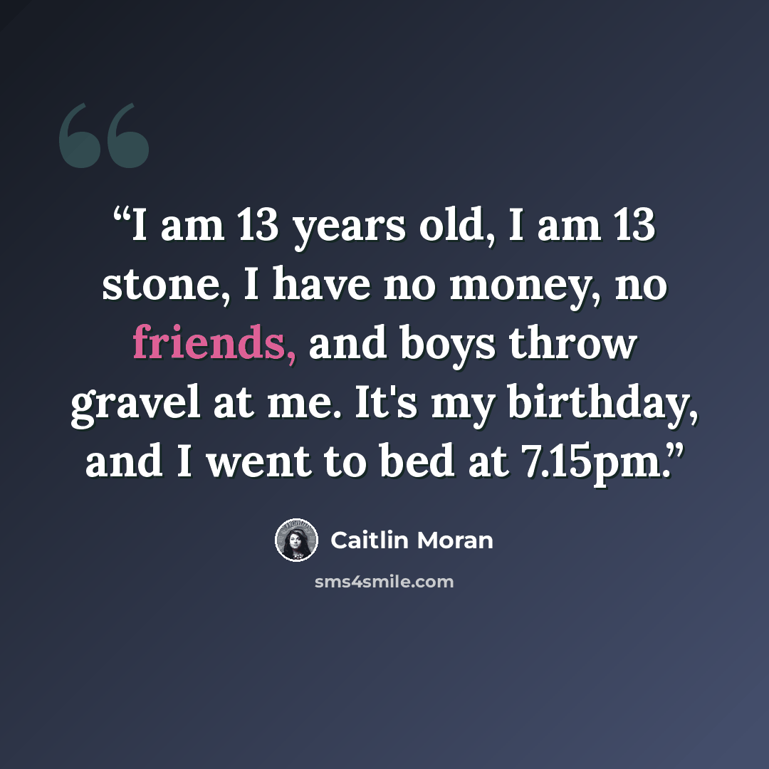 “I am 13 years old, I am 13 stone, I have no money, no friends, and boys throw gravel at me. It's my birthday, and I went to bed at 7.15pm.” quote by Caitlin Moran