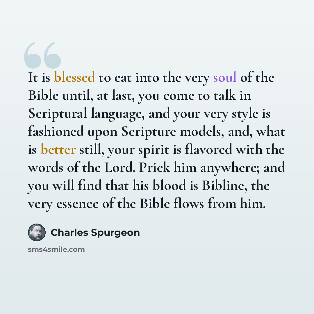“It is blessed to eat into the very soul of the Bible until, at last, you come to talk in Scriptural language, and your very style is fashioned upon Scripture models, and, what is better still, your spirit is flavored with the words of the Lord. Prick him anywhere; and you will find that his blood…” quote by Charles Spurgeon