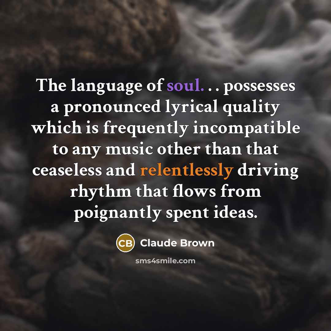 “The language of soul. . . possesses a pronounced lyrical quality which is frequently incompatible to any music other than that ceaseless and relentlessly driving rhythm that flows from poignantly spent ideas.” quote by Claude Brown