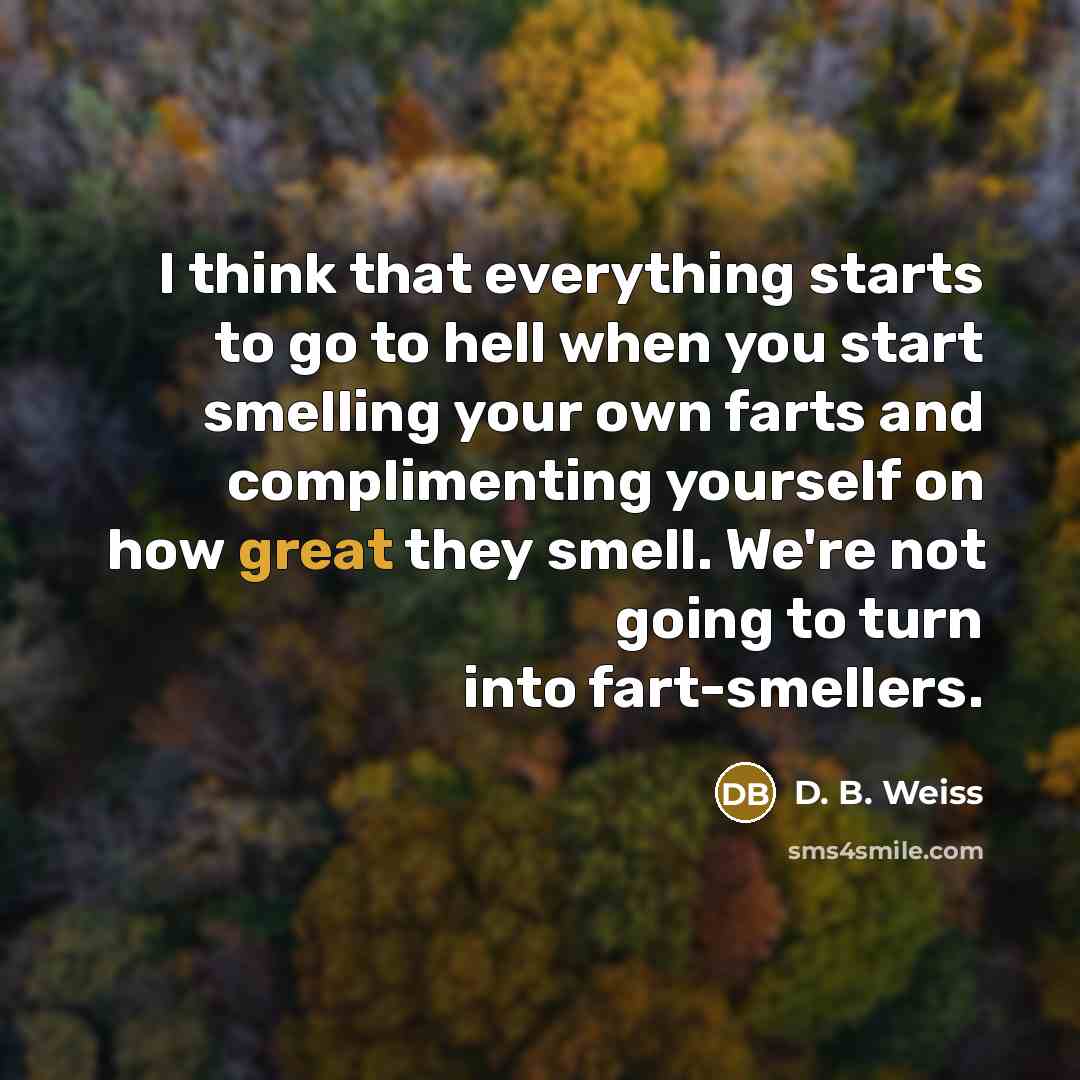 “I think that everything starts to go to hell when you start smelling your own farts and complimenting yourself on how great they smell. We're not going to turn into fart-smellers.” quote by D. B. Weiss