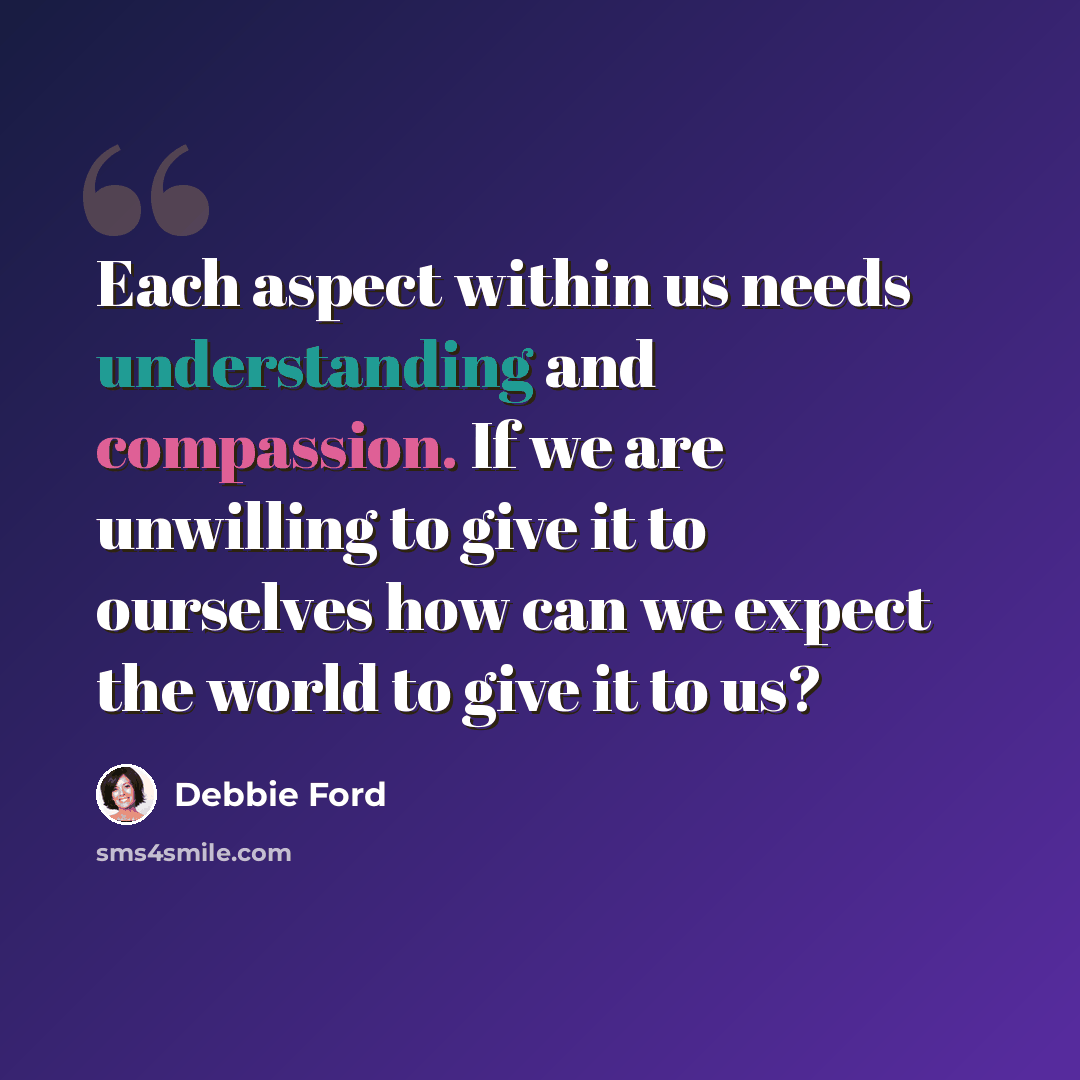 “Each aspect within us needs understanding and compassion. If we are unwilling to give it to ourselves how can we expect the world to give it to us?” quote by Debbie Ford