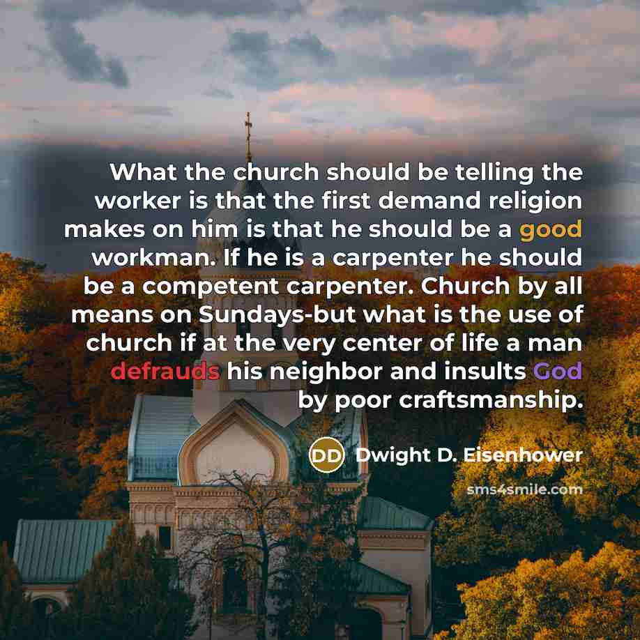 “What the church should be telling the worker is that the first demand religion makes on him is that he should be a good workman. If he is a carpenter he should be a competent carpenter. Church by all means on Sundays-but what is the use of church if at the very center of life a man defrauds his…” quote by Dwight D. Eisenhower