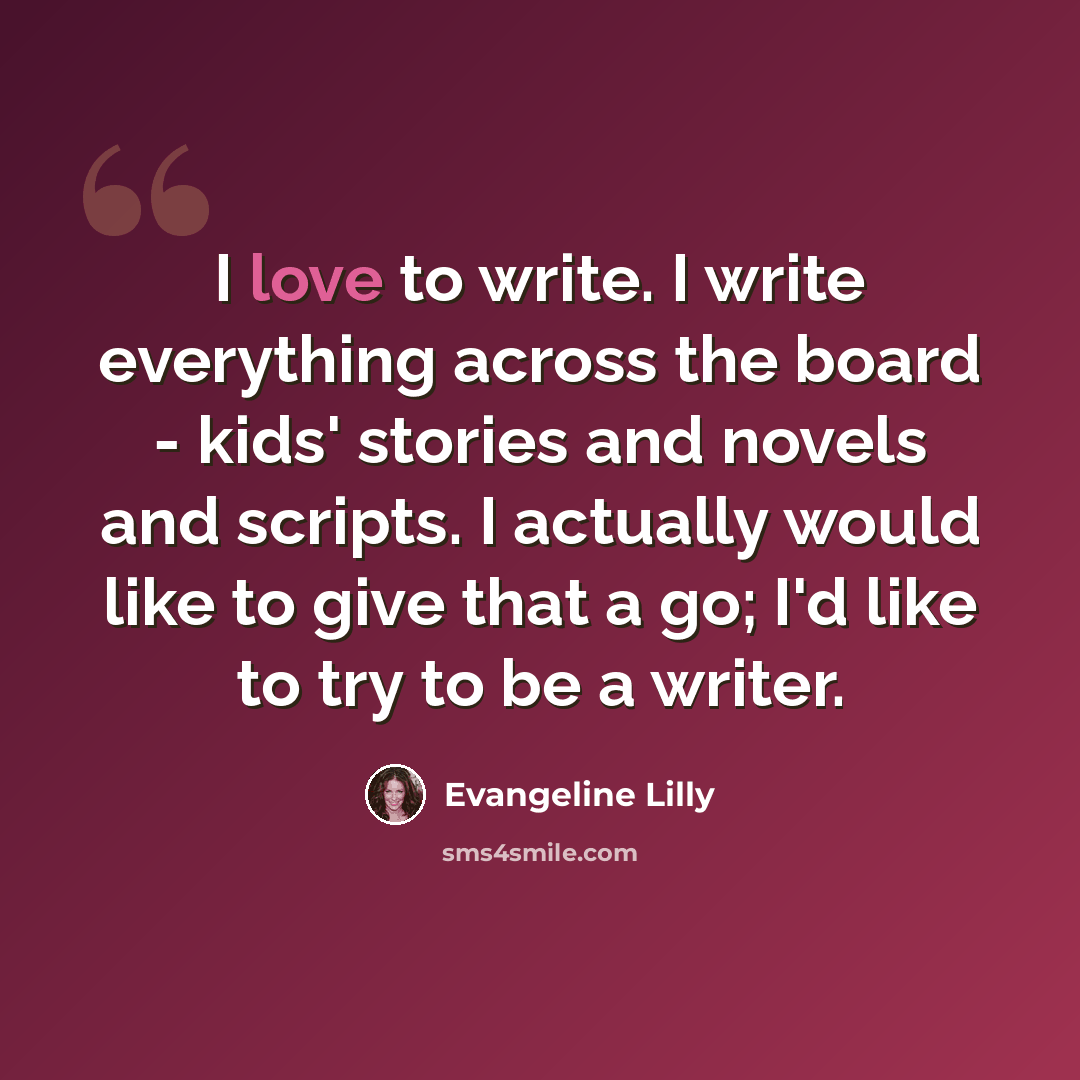 “I love to write. I write everything across the board - kids' stories and novels and scripts. I actually would like to give that a go; I'd like to try to be a writer.” quote by Evangeline Lilly
