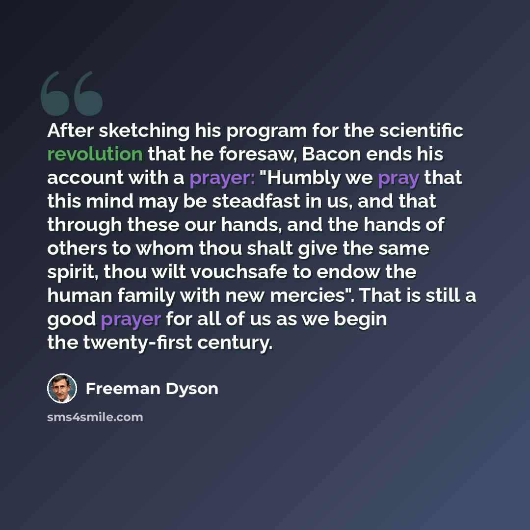 “After sketching his program for the scientific revolution that he foresaw, Bacon ends his account with a prayer: "Humbly we pray that this mind may be steadfast in us, and that through these our hands, and the hands of others to whom thou shalt give the same spirit, thou wilt vouchsafe to endow…” quote by Freeman Dyson