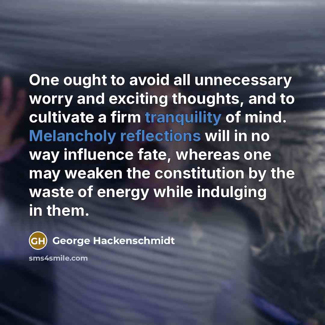“One ought to avoid all unnecessary worry and exciting thoughts, and to cultivate a firm tranquility of mind. Melancholy reflections will in no way influence fate, whereas one may weaken the constitution by the waste of energy while indulging in them.” quote by George Hackenschmidt
