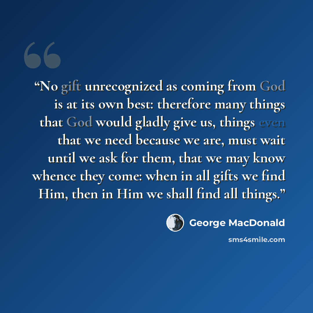 “No gift unrecognized as coming from God is at its own best: therefore many things that God would gladly give us, things even that we need because we are, must wait until we ask for them, that we may know whence they come: when in all gifts we find Him, then in Him we shall find all things.” quote by George MacDonald