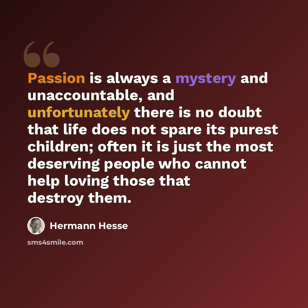 “Passion is always a mystery and unaccountable, and unfortunately there is no doubt that life does not spare its purest children; often it is just the most deserving people who cannot help loving those that destroy them.” quote by Hermann Hesse