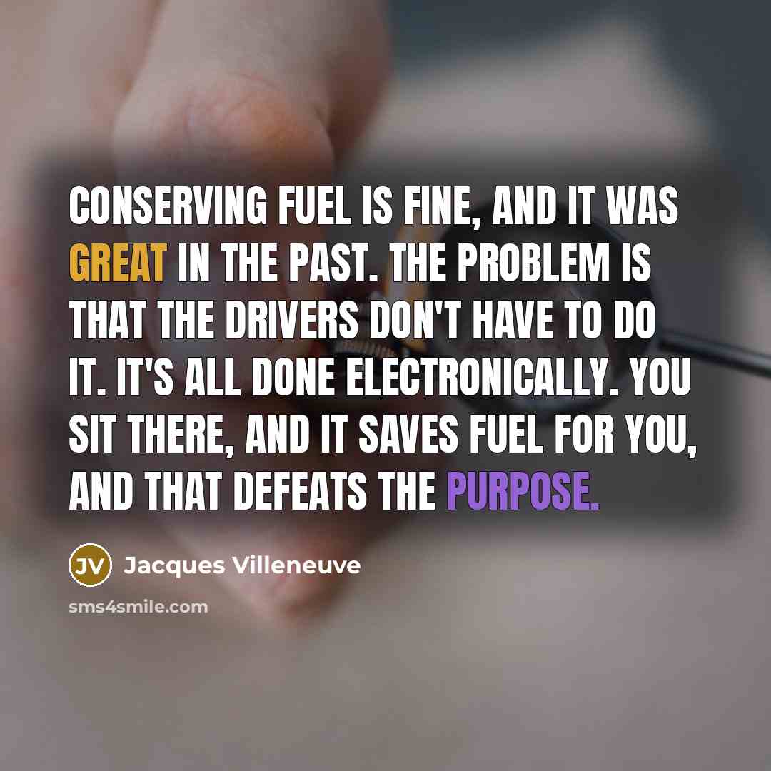 “Conserving fuel is fine, and it was great in the past. The problem is that the drivers don't have to do it. It's all done electronically. You sit there, and it saves fuel for you, and that defeats the purpose.” quote by Jacques Villeneuve