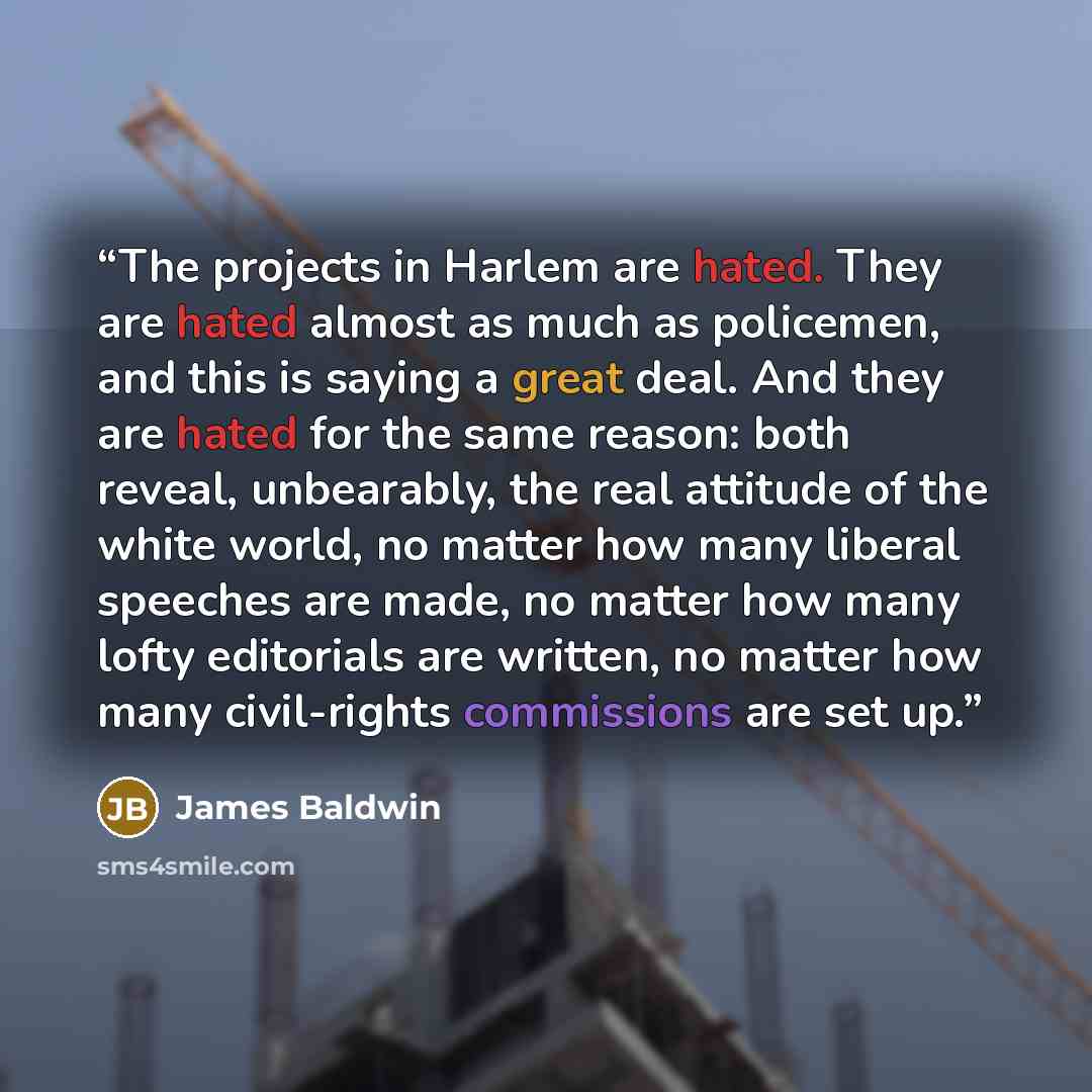 “The projects in Harlem are hated. They are hated almost as much as policemen, and this is saying a great deal. And they are hated for the same reason: both reveal, unbearably, the real attitude of the white world, no matter how many liberal speeches are made, no matter how many lofty editorials…” quote by James Baldwin