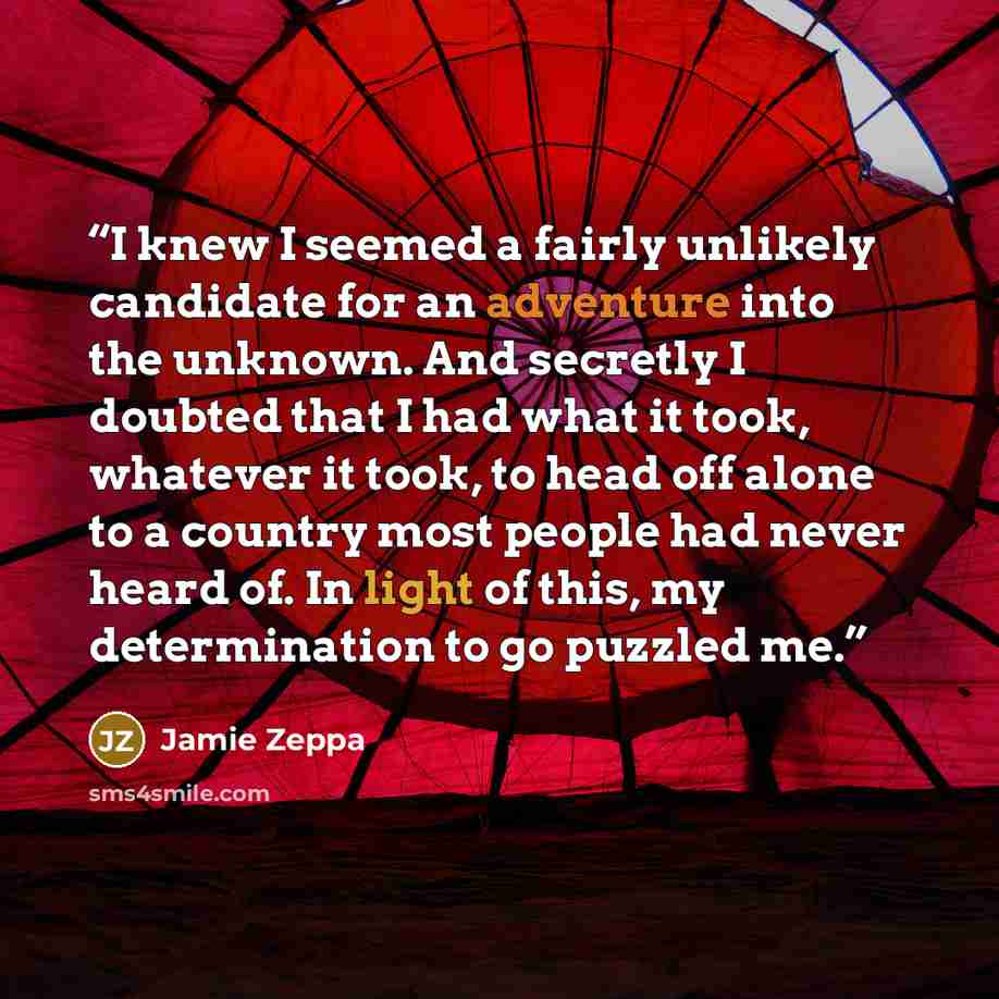 “I knew I seemed a fairly unlikely candidate for an adventure into the unknown. And secretly I doubted that I had what it took, whatever it took, to head off alone to a country most people had never heard of. In light of this, my determination to go puzzled me.” quote by Jamie Zeppa