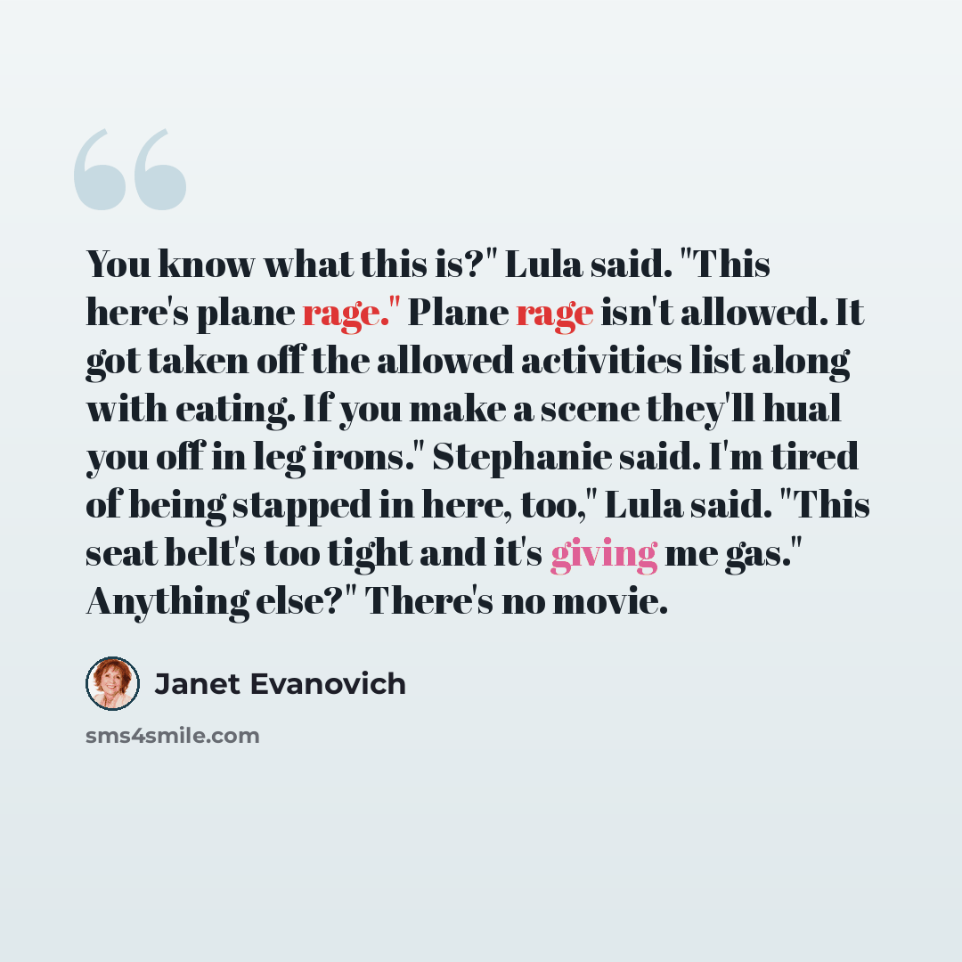 “You know what this is?" Lula said. "This here's plane rage." Plane rage isn't allowed. It got taken off the allowed activities list along with eating. If you make a scene they'll hual you off in leg irons." Stephanie said. I'm tired of being stapped in here, too," Lula said. "This seat belt's too…” quote by Janet Evanovich