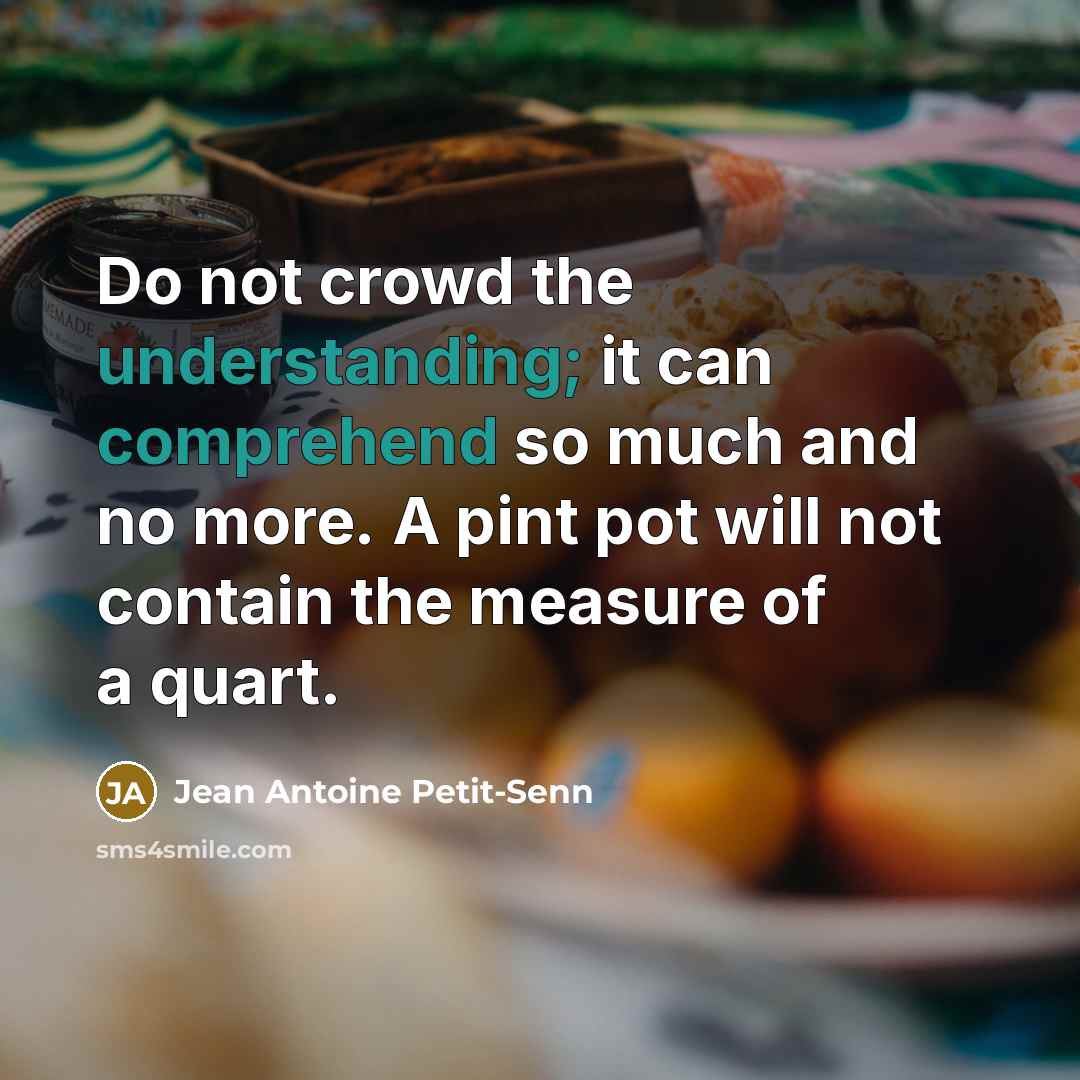“Do not crowd the understanding; it can comprehend so much and no more. A pint pot will not contain the measure of a quart.” quote by Jean Antoine Petit-Senn