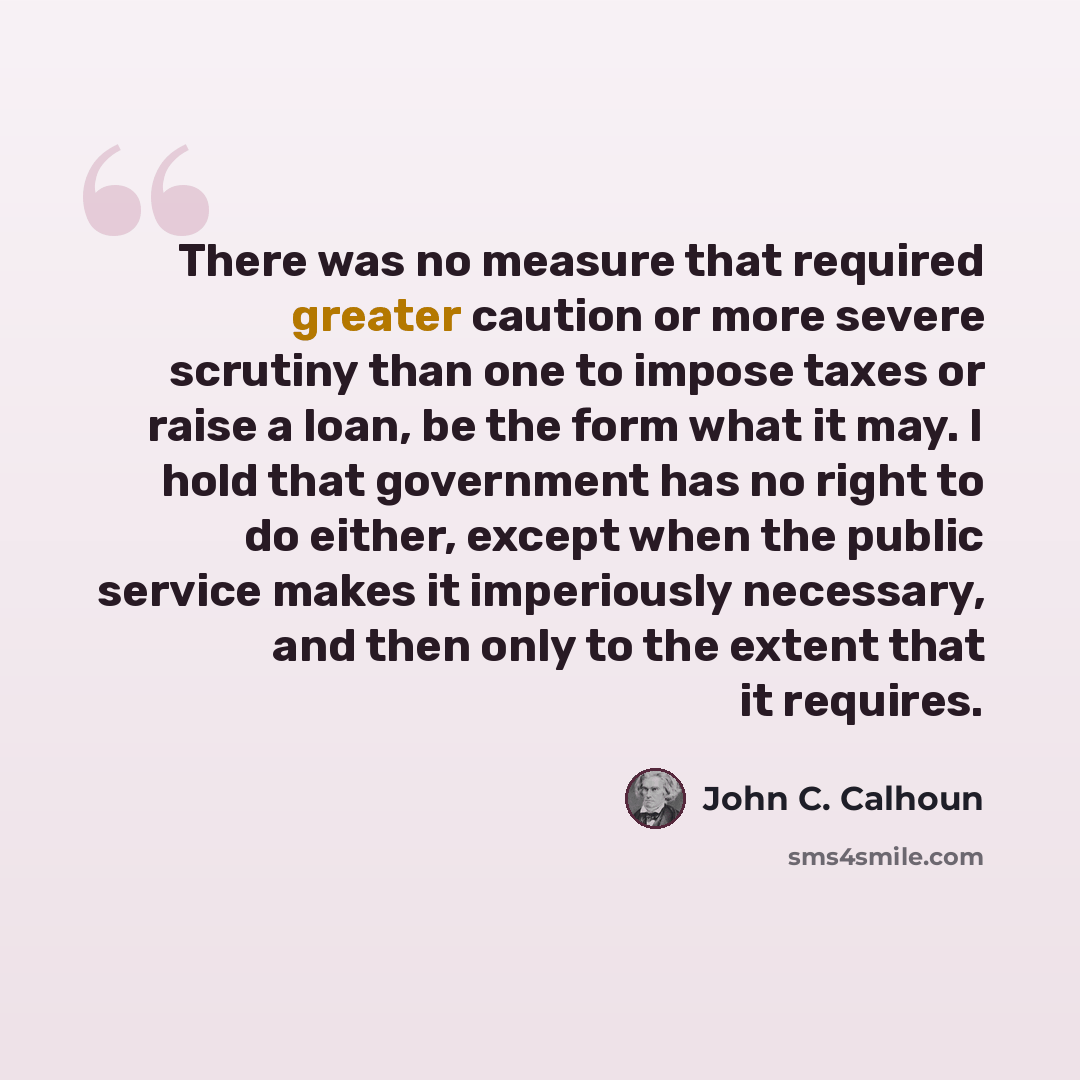 “There was no measure that required greater caution or more severe scrutiny than one to impose taxes or raise a loan, be the form what it may. I hold that government has no right to do either, except when the public service makes it imperiously necessary, and then only to the extent that it requires.” quote by John C. Calhoun