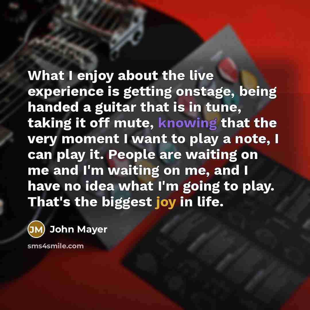 “What I enjoy about the live experience is getting onstage, being handed a guitar that is in tune, taking it off mute, knowing that the very moment I want to play a note, I can play it. People are waiting on me and I'm waiting on me, and I have no idea what I'm going to play. That's the biggest joy…” quote by John Mayer