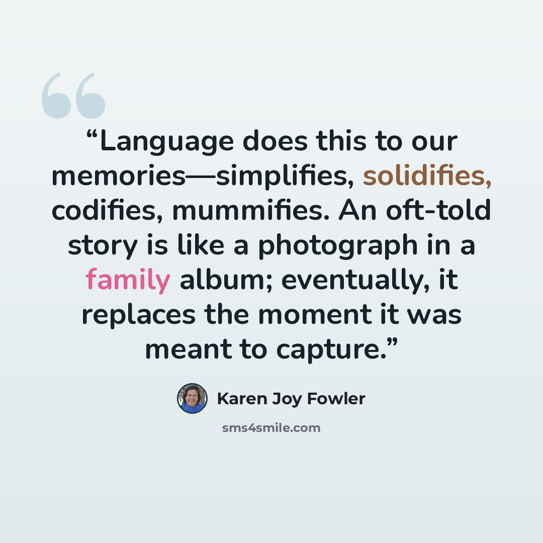 “Language does this to our memories—simplifies, solidifies, codifies, mummifies. An oft-told story is like a photograph in a family album; eventually, it replaces the moment it was meant to capture.” quote by Karen Joy Fowler
