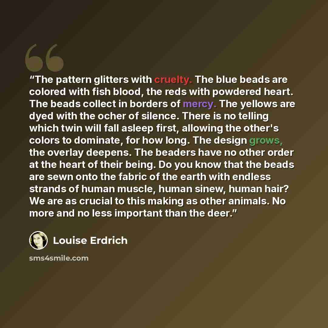 “The pattern glitters with cruelty. The blue beads are colored with fish blood, the reds with powdered heart. The beads collect in borders of mercy. The yellows are dyed with the ocher of silence. There is no telling which twin will fall asleep first, allowing the other's colors to dominate, for…” quote by Louise Erdrich