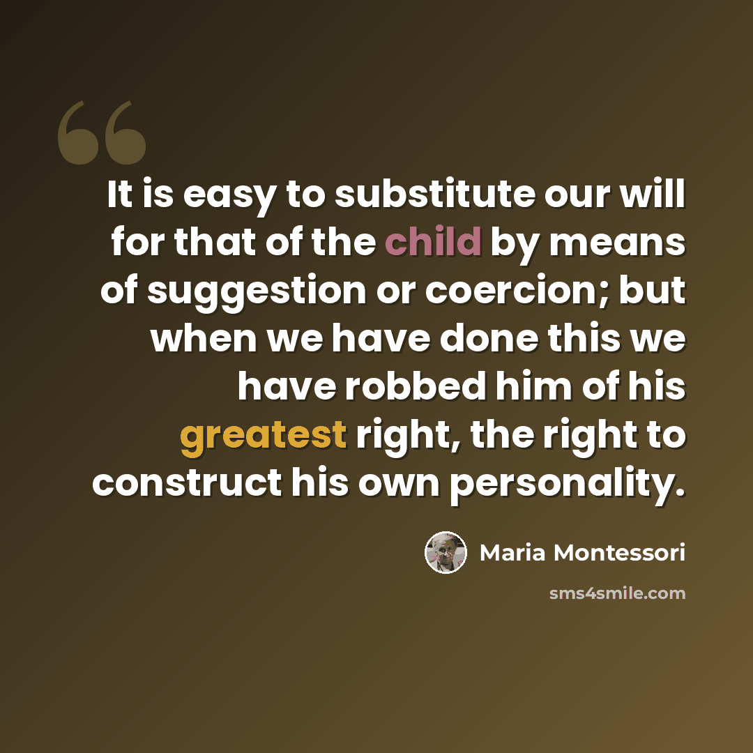 “It is easy to substitute our will for that of the child by means of suggestion or coercion; but when we have done this we have robbed him of his greatest right, the right to construct his own personality.” quote by Maria Montessori