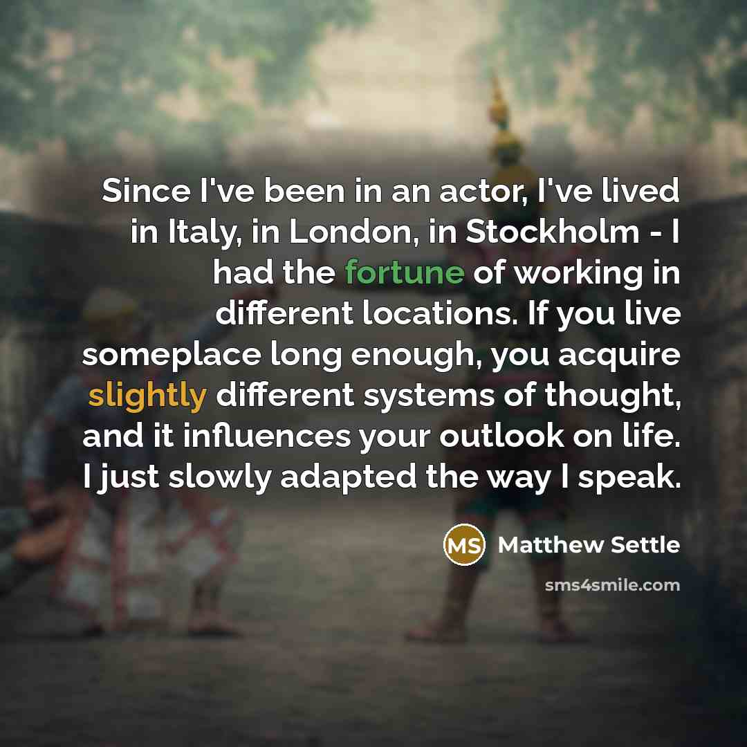 “Since I've been in an actor, I've lived in Italy, in London, in Stockholm - I had the fortune of working in different locations. If you live someplace long enough, you acquire slightly different systems of thought, and it influences your outlook on life. I just slowly adapted the way I speak.” quote by Matthew Settle