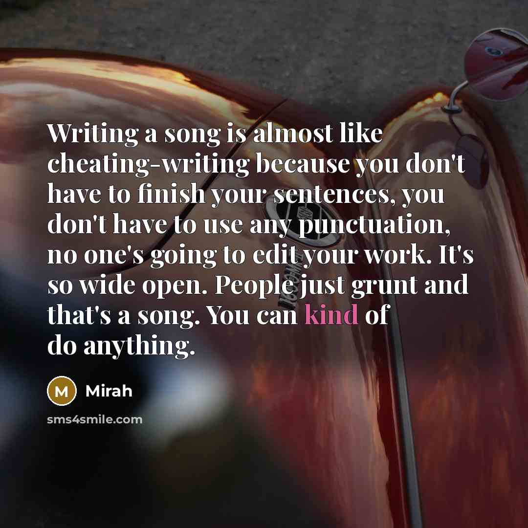 “Writing a song is almost like cheating-writing because you don't have to finish your sentences, you don't have to use any punctuation, no one's going to edit your work. It's so wide open. People just grunt and that's a song. You can kind of do anything.” quote by Mirah