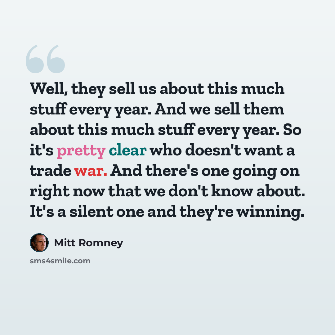 “Well, they sell us about this much stuff every year. And we sell them about this much stuff every year. So it's pretty clear who doesn't want a trade war. And there's one going on right now that we don't know about. It's a silent one and they're winning.” quote by Mitt Romney