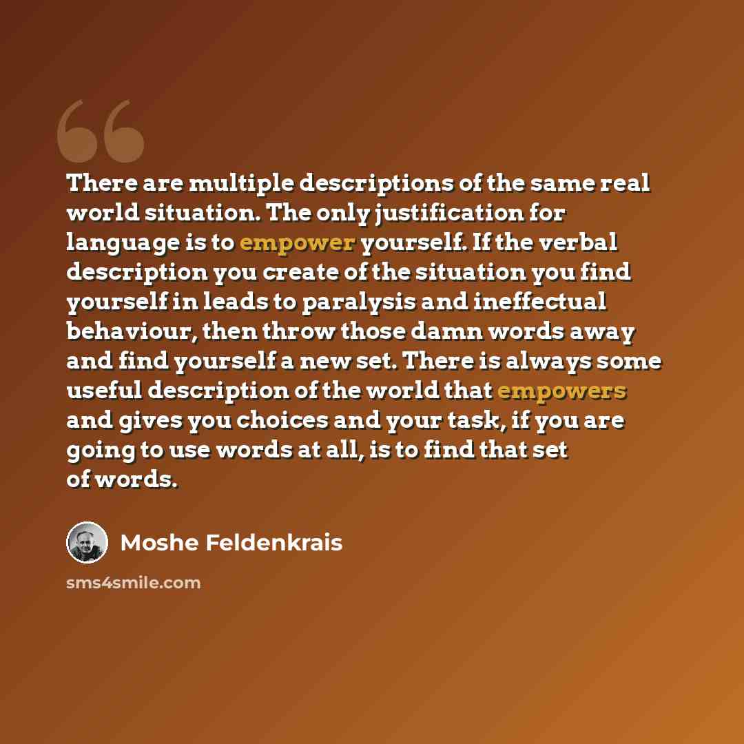 “There are multiple descriptions of the same real world situation. The only justification for language is to empower yourself. If the verbal description you create of the situation you find yourself in leads to paralysis and ineffectual behaviour, then throw those damn words away and find yourself…” quote by Moshe Feldenkrais